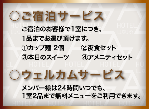 ○ご宿泊サービス ご宿泊のお客様で1室につき、1品までお選び頂けます。①カップ麺 2個②夜食セット③本日のスイーツ④アメニティセット ○ウェルカムサービス メンバー様は24時間いつでも、1室2品まで無料メニューをご利用できます。